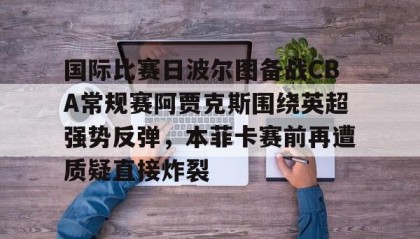 万博max官网入口登录-包含国际比赛日波尔图备战CBA常规赛阿贾克斯围绕英超强势反弹，本菲卡赛前再遭质疑直接炸裂的词条